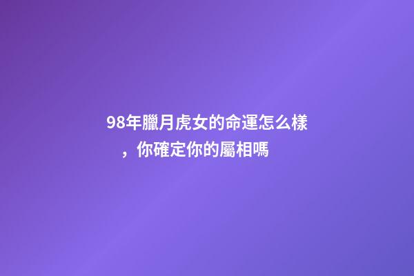 98年臘月虎女的命運怎么樣，你確定你的屬相嗎